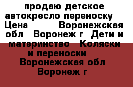 продаю детское автокресло переноску  › Цена ­ 800 - Воронежская обл., Воронеж г. Дети и материнство » Коляски и переноски   . Воронежская обл.,Воронеж г.